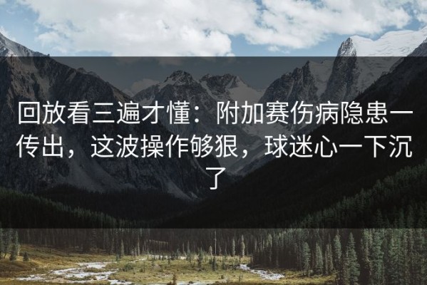 回放看三遍才懂：附加赛伤病隐患一传出，这波操作够狠，球迷心一下沉了
