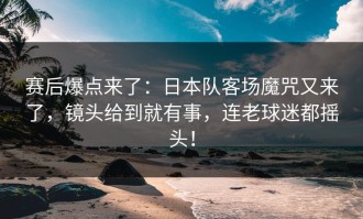 赛后爆点来了：日本队客场魔咒又来了，镜头给到就有事，连老球迷都摇头！