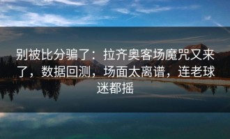 别被比分骗了：拉齐奥客场魔咒又来了，数据回测，场面太离谱，连老球迷都摇