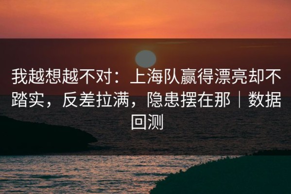 我越想越不对：上海队赢得漂亮却不踏实，反差拉满，隐患摆在那｜数据回测