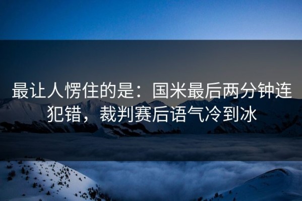 最让人愣住的是：国米最后两分钟连犯错，裁判赛后语气冷到冰