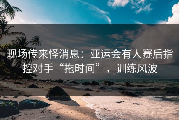 现场传来怪消息：亚运会有人赛后指控对手“拖时间”，训练风波