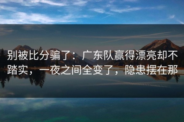 别被比分骗了：广东队赢得漂亮却不踏实，一夜之间全变了，隐患摆在那