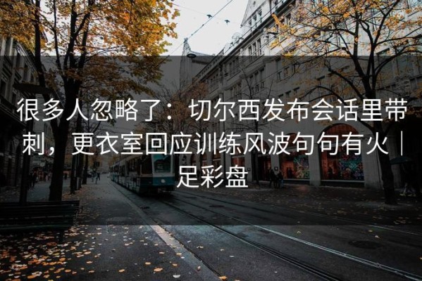 很多人忽略了：切尔西发布会话里带刺，更衣室回应训练风波句句有火｜足彩盘