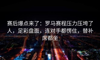 赛后爆点来了：罗马赛程压力压垮了人，足彩盘面，连对手都愣住，替补席都坐
