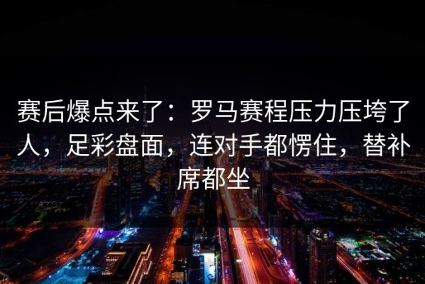 赛后爆点来了：罗马赛程压力压垮了人，足彩盘面，连对手都愣住，替补席都坐
