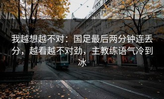 我越想越不对：国足最后两分钟连丢分，越看越不对劲，主教练语气冷到冰