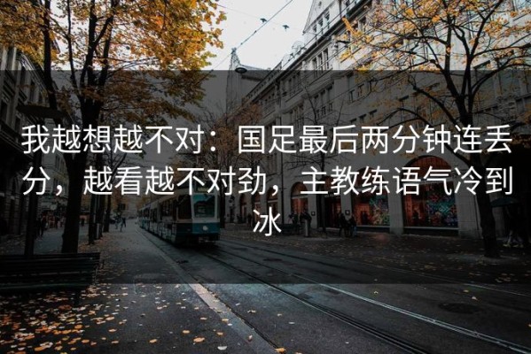 我越想越不对：国足最后两分钟连丢分，越看越不对劲，主教练语气冷到冰
