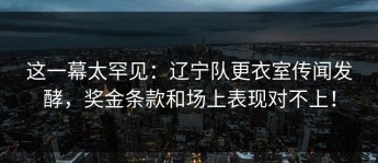 这一幕太罕见：辽宁队更衣室传闻发酵，奖金条款和场上表现对不上！
