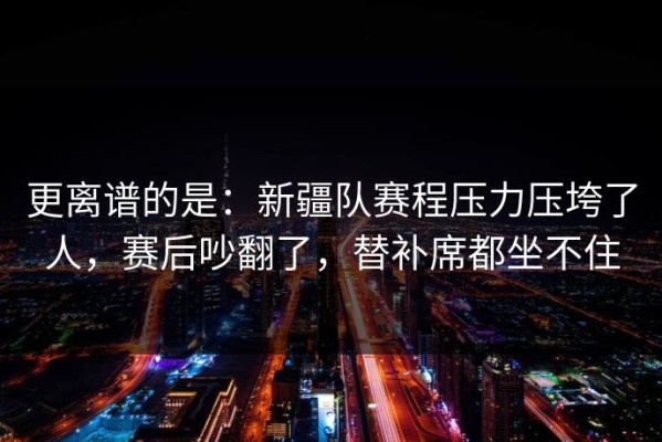更离谱的是：新疆队赛程压力压垮了人，赛后吵翻了，替补席都坐不住