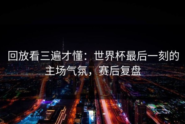 回放看三遍才懂：世界杯最后一刻的主场气氛，赛后复盘