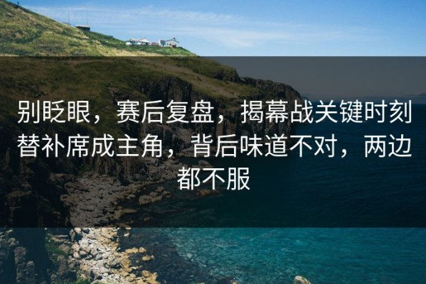 别眨眼，赛后复盘，揭幕战关键时刻替补席成主角，背后味道不对，两边都不服