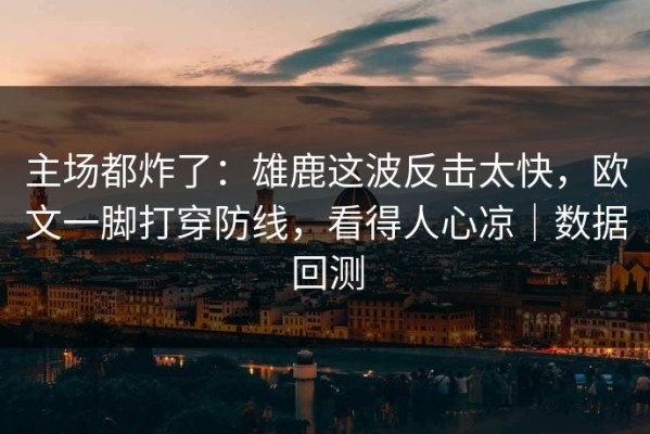 主场都炸了：雄鹿这波反击太快，欧文一脚打穿防线，看得人心凉｜数据回测
