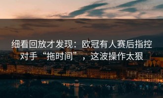 细看回放才发现：欧冠有人赛后指控对手“拖时间”，这波操作太狠