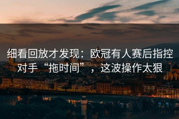 细看回放才发现：欧冠有人赛后指控对手“拖时间”，这波操作太狠
