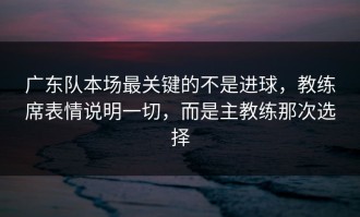 广东队本场最关键的不是进球，教练席表情说明一切，而是主教练那次选择