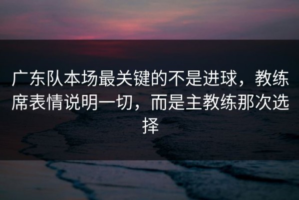 广东队本场最关键的不是进球，教练席表情说明一切，而是主教练那次选择