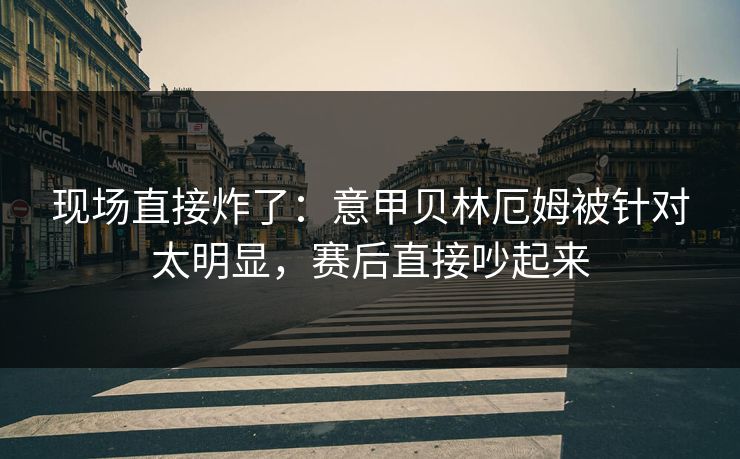 现场直接炸了：意甲贝林厄姆被针对太明显，赛后直接吵起来