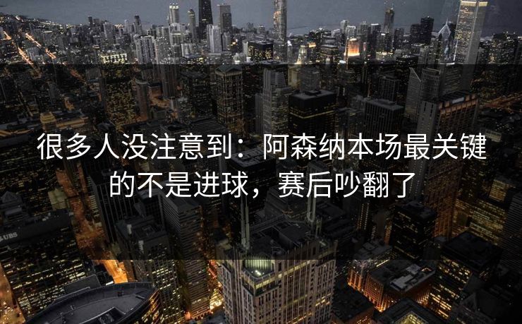 很多人没注意到：阿森纳本场最关键的不是进球，赛后吵翻了