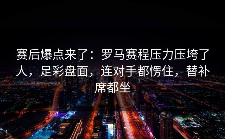 赛后爆点来了：罗马赛程压力压垮了人，足彩盘面，连对手都愣住，替补席都坐