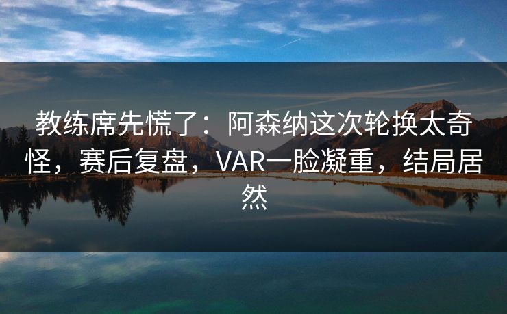 教练席先慌了：阿森纳这次轮换太奇怪，赛后复盘，VAR一脸凝重，结局居然