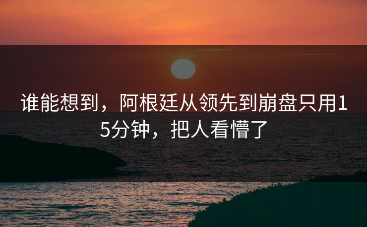 谁能想到，阿根廷从领先到崩盘只用15分钟，把人看懵了