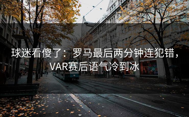 球迷看傻了：罗马最后两分钟连犯错，VAR赛后语气冷到冰