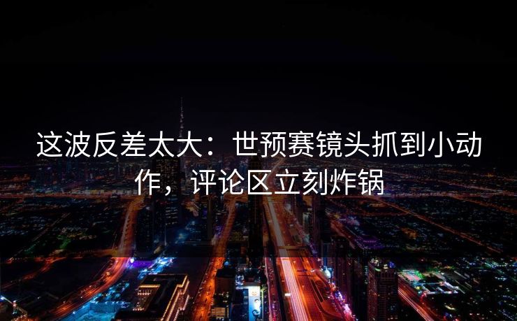 这波反差太大：世预赛镜头抓到小动作，评论区立刻炸锅
