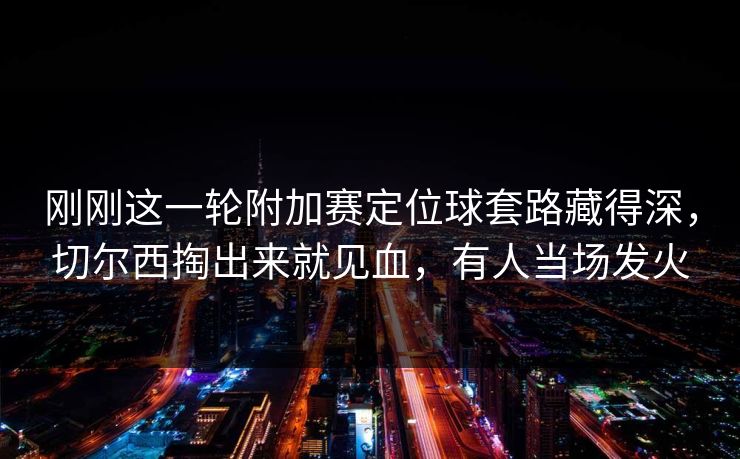 刚刚这一轮附加赛定位球套路藏得深，切尔西掏出来就见血，有人当场发火