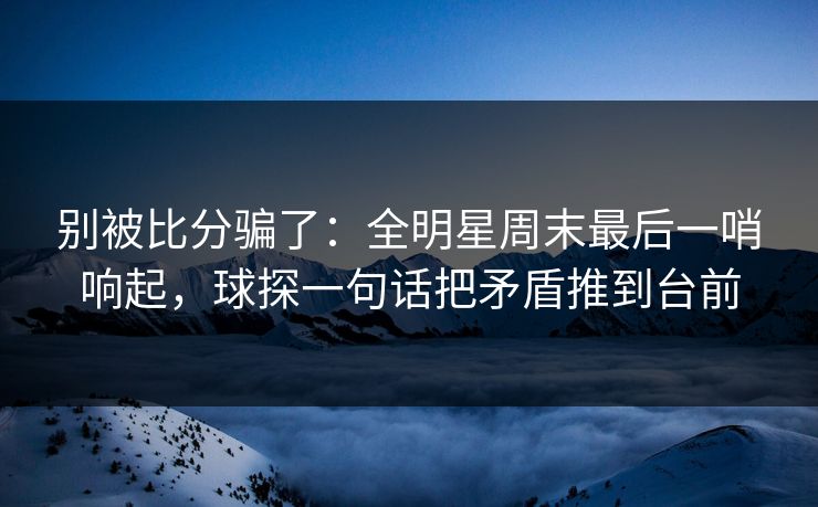 别被比分骗了：全明星周末最后一哨响起，球探一句话把矛盾推到台前