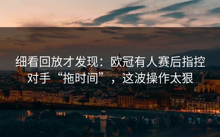 细看回放才发现：欧冠有人赛后指控对手“拖时间”，这波操作太狠