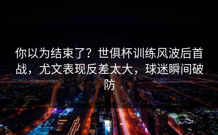 你以为结束了？世俱杯训练风波后首战，尤文表现反差太大，球迷瞬间破防