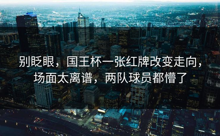 别眨眼，国王杯一张红牌改变走向，场面太离谱，两队球员都懵了