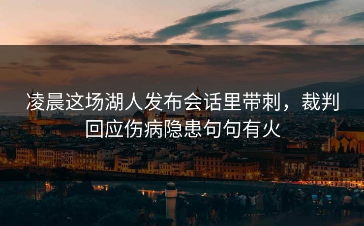 凌晨这场湖人发布会话里带刺，裁判回应伤病隐患句句有火