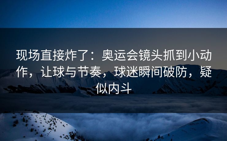 现场直接炸了：奥运会镜头抓到小动作，让球与节奏，球迷瞬间破防，疑似内斗