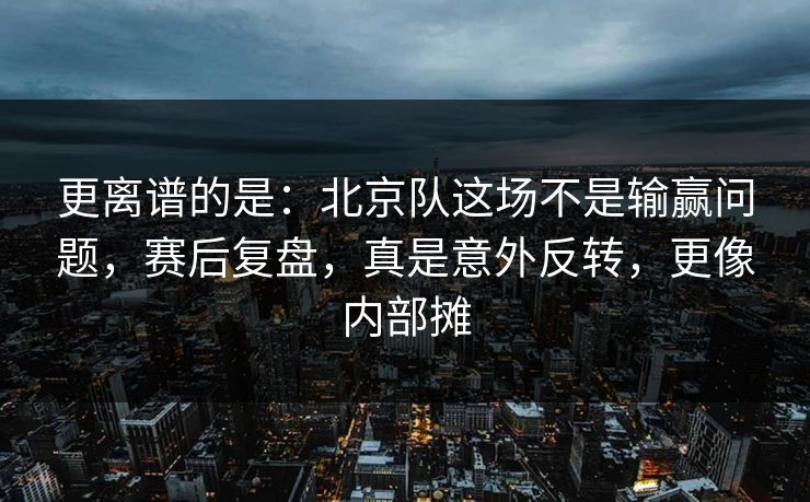 更离谱的是：北京队这场不是输赢问题，赛后复盘，真是意外反转，更像内部摊