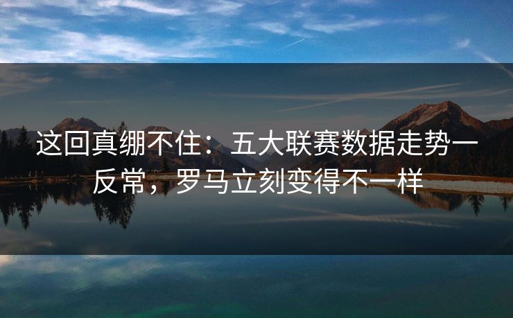 这回真绷不住：五大联赛数据走势一反常，罗马立刻变得不一样