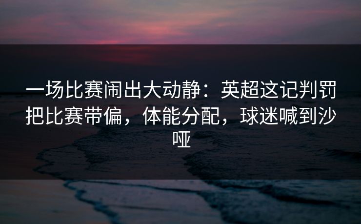 一场比赛闹出大动静：英超这记判罚把比赛带偏，体能分配，球迷喊到沙哑