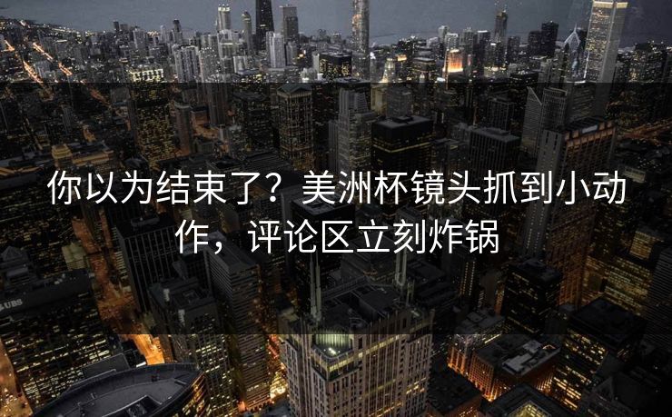 你以为结束了？美洲杯镜头抓到小动作，评论区立刻炸锅