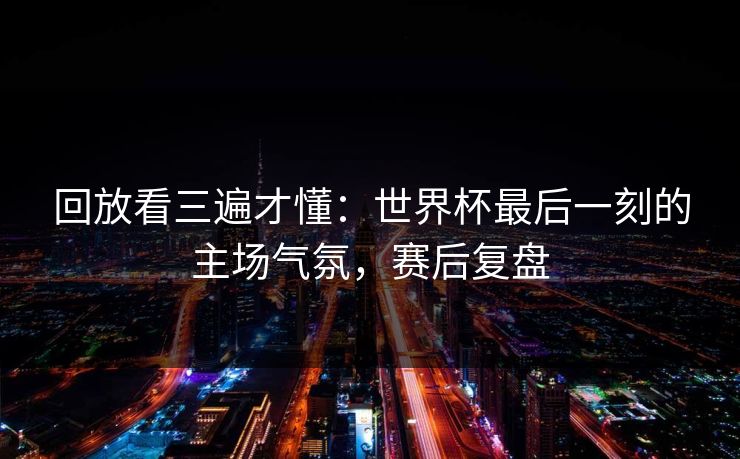 回放看三遍才懂：世界杯最后一刻的主场气氛，赛后复盘