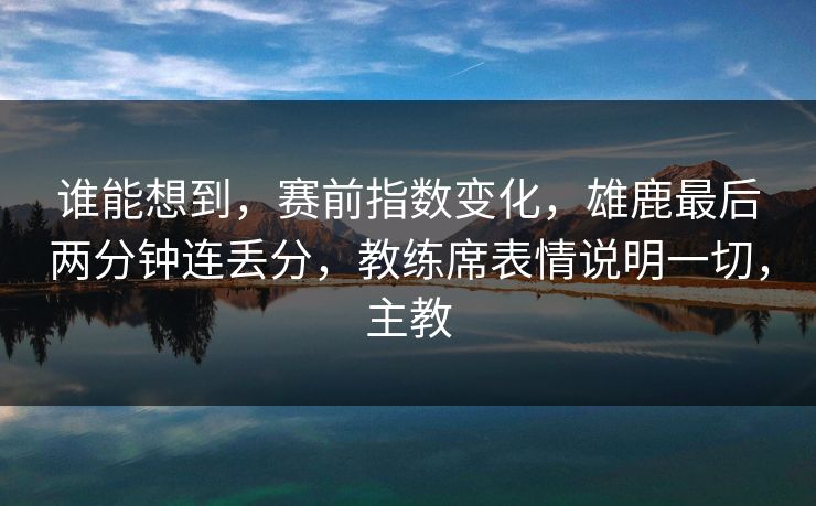 谁能想到，赛前指数变化，雄鹿最后两分钟连丢分，教练席表情说明一切，主教
