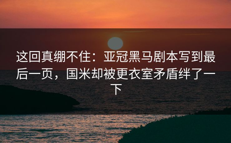 这回真绷不住：亚冠黑马剧本写到最后一页，国米却被更衣室矛盾绊了一下