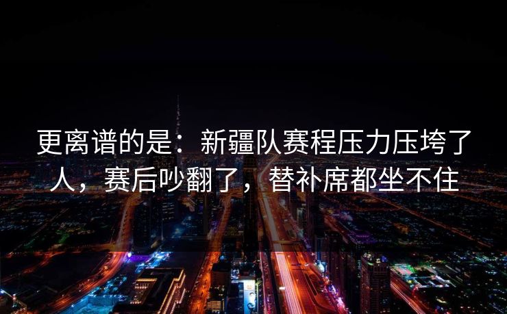更离谱的是：新疆队赛程压力压垮了人，赛后吵翻了，替补席都坐不住