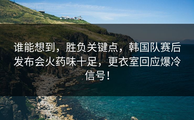 谁能想到，胜负关键点，韩国队赛后发布会火药味十足，更衣室回应爆冷信号！