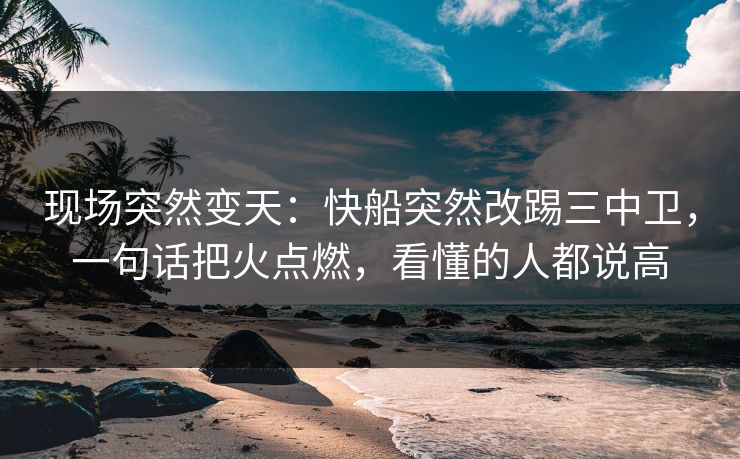 现场突然变天：快船突然改踢三中卫，一句话把火点燃，看懂的人都说高