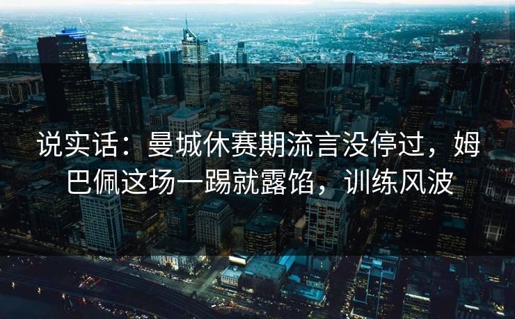 说实话：曼城休赛期流言没停过，姆巴佩这场一踢就露馅，训练风波