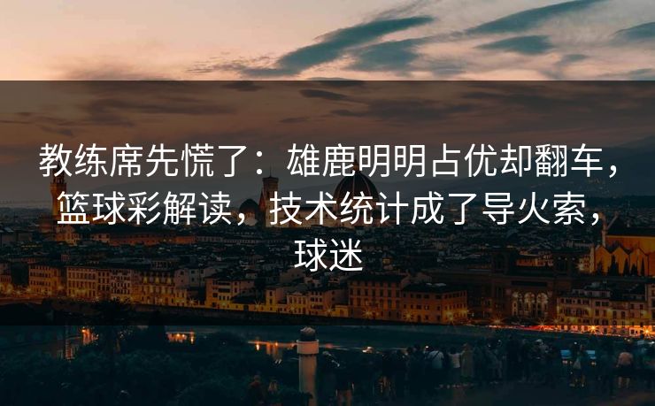 教练席先慌了：雄鹿明明占优却翻车，篮球彩解读，技术统计成了导火索，球迷