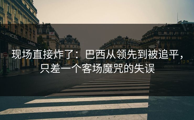 现场直接炸了：巴西从领先到被追平，只差一个客场魔咒的失误