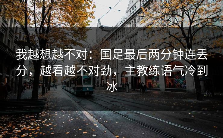 我越想越不对：国足最后两分钟连丢分，越看越不对劲，主教练语气冷到冰