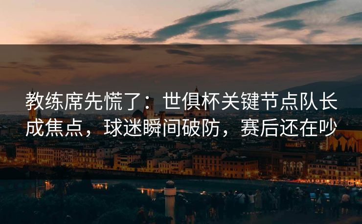 教练席先慌了：世俱杯关键节点队长成焦点，球迷瞬间破防，赛后还在吵